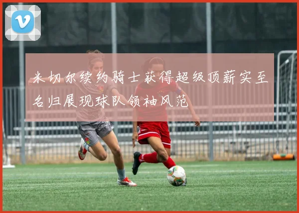 米切尔续约骑士获得超级顶薪实至名归展现球队领袖风范
