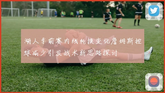 湖人季前赛内线轮换变化詹姆斯控球减少引发战术新思路探讨