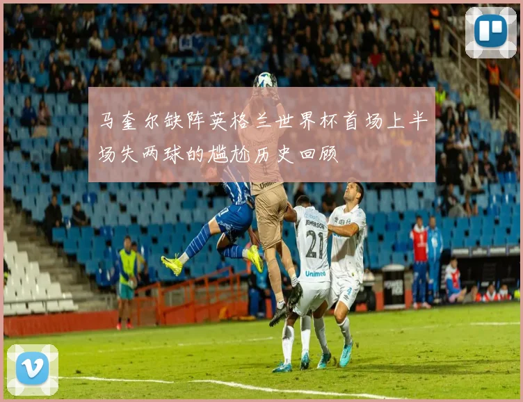 马奎尔缺阵英格兰世界杯首场上半场失两球的尴尬历史回顾