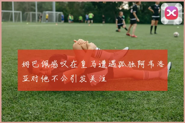 姆巴佩感叹在皇马遭遇孤独阿韦洛亚对他不公引发关注