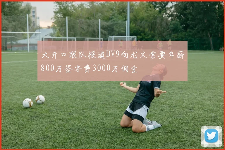 大开口跟队报道DV9向尤文索要年薪800万签字费3000万佣金