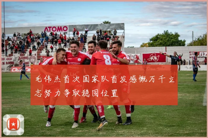 毛伟杰首次国家队首发感慨万千立志努力争取稳固位置