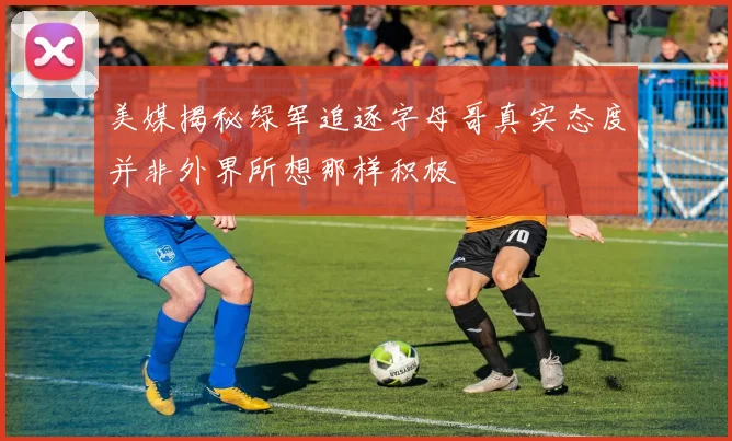 美媒揭秘绿军追逐字母哥真实态度并非外界所想那样积极