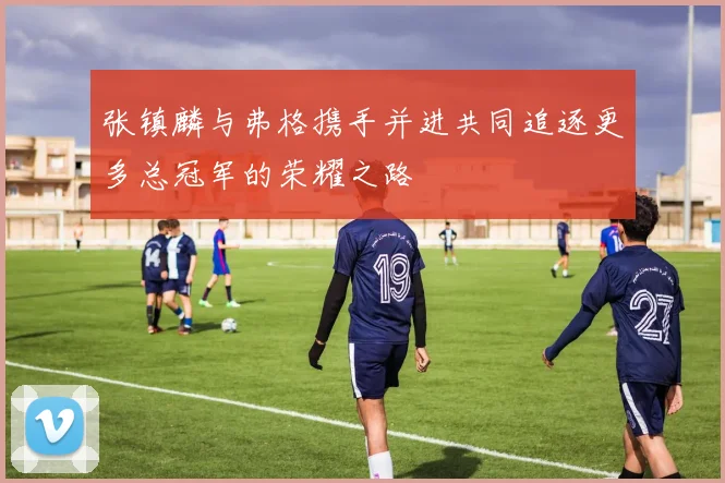 张镇麟与弗格携手并进共同追逐更多总冠军的荣耀之路