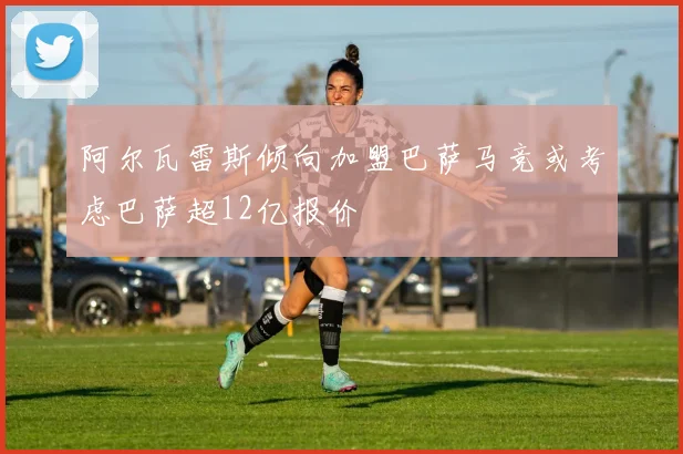 阿尔瓦雷斯倾向加盟巴萨马竞或考虑巴萨超12亿报价