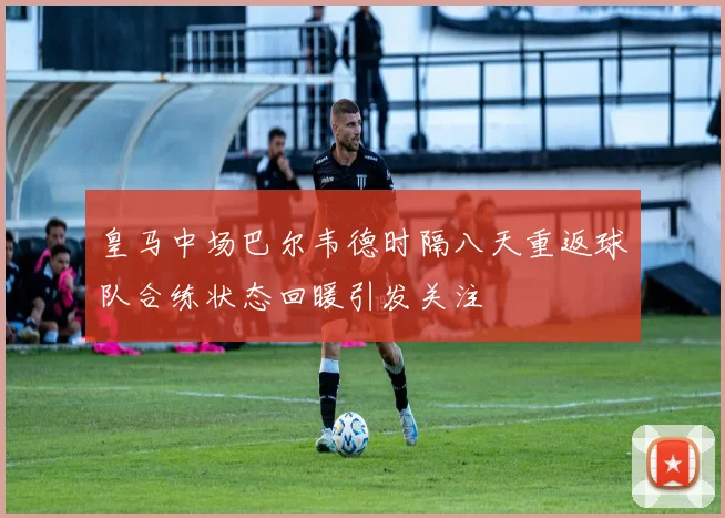 皇马中场巴尔韦德时隔八天重返球队合练状态回暖引发关注