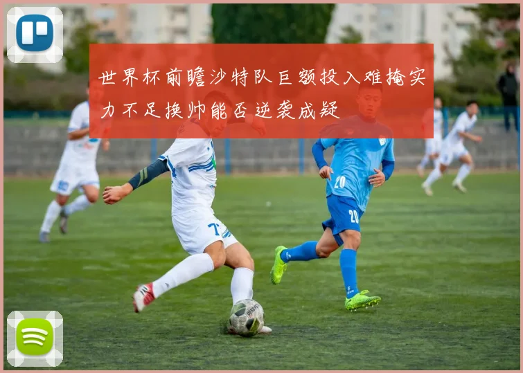 世界杯前瞻沙特队巨额投入难掩实力不足换帅能否逆袭成疑