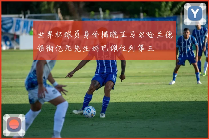 世界杯球员身价揭晓亚马尔哈兰德领衔亿元先生姆巴佩位列第三