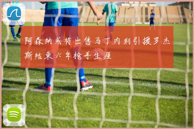 阿森纳或将出售马丁内利引援罗杰斯结束六年枪手生涯