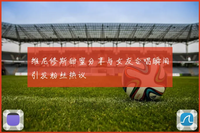 维尼修斯甜蜜分享与女友合唱瞬间引发粉丝热议