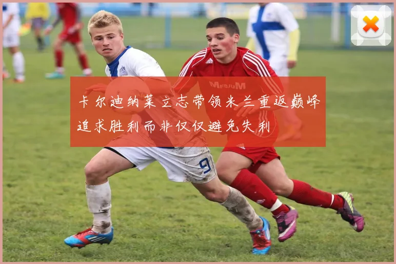 卡尔迪纳莱立志带领米兰重返巅峰追求胜利而非仅仅避免失利