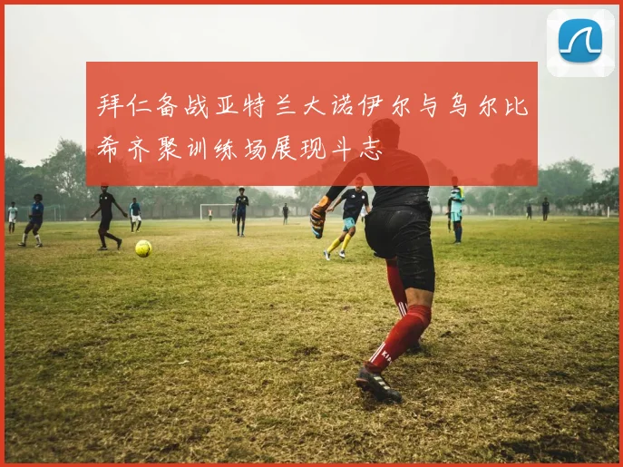 拜仁备战亚特兰大诺伊尔与乌尔比希齐聚训练场展现斗志