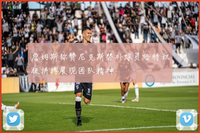 詹姆斯称赞尼克斯替补球员哈特积极拼搏展现团队精神