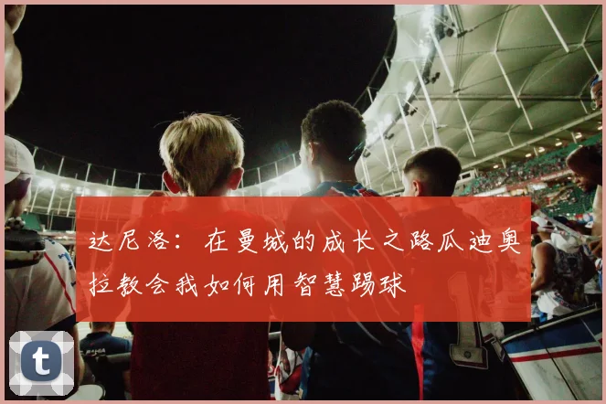 达尼洛：在曼城的成长之路瓜迪奥拉教会我如何用智慧踢球