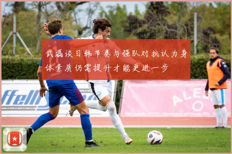 武磊谈日韩节奏与强队对抗认为身体素质仍需提升才能更进一步