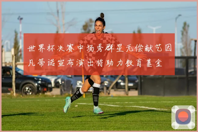 世界杯决赛中场秀群星无偿献艺因凡蒂诺宣布演出将助力教育基金