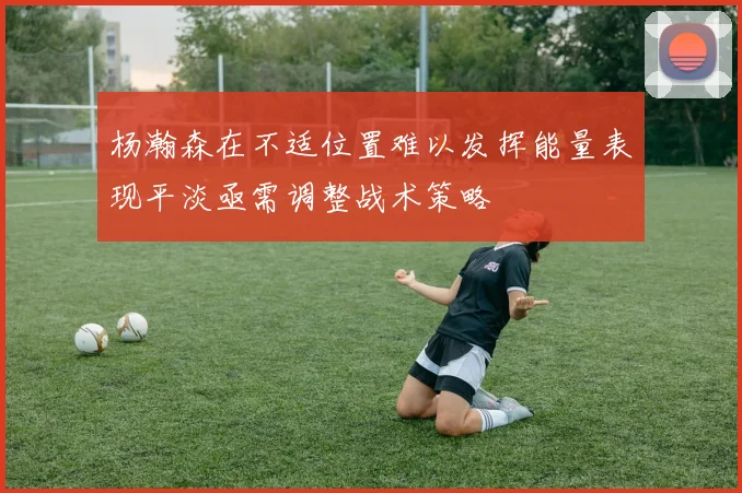 杨瀚森在不适位置难以发挥能量表现平淡亟需调整战术策略