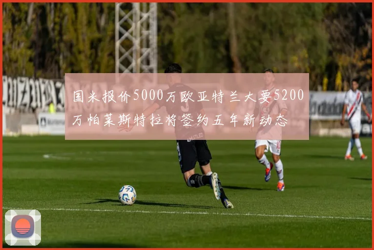 国米报价5000万欧亚特兰大要5200万帕莱斯特拉将签约五年新动态