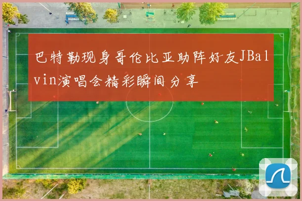 巴特勒现身哥伦比亚助阵好友JBalvin演唱会精彩瞬间分享