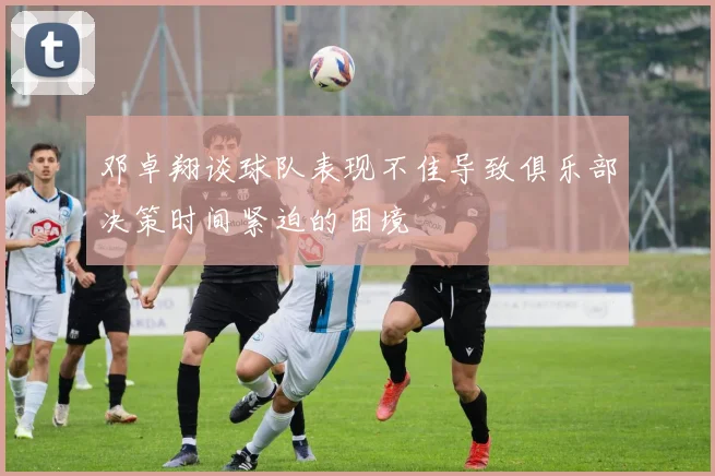 邓卓翔谈球队表现不佳导致俱乐部决策时间紧迫的困境
