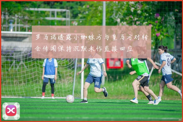 罗马诺透露小蜘蛛方与皇马方对转会传闻保持沉默未作直接回应