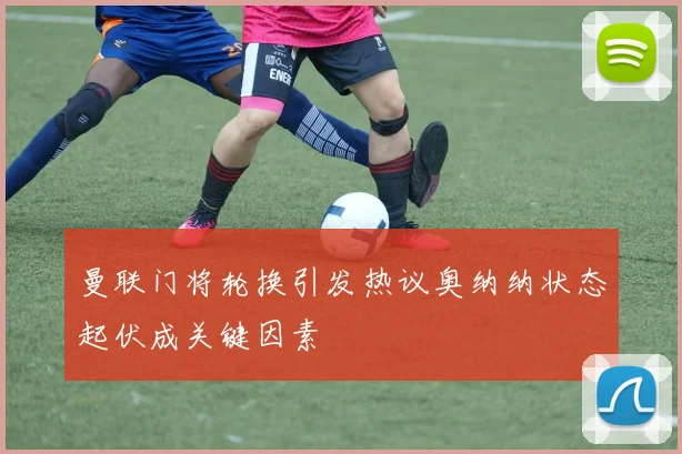 曼联门将轮换引发热议奥纳纳状态起伏成关键因素