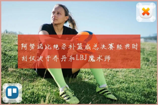 阿努诺比绝杀补篮成总决赛经典时刻仅次于乔丹和LBJ魔术师