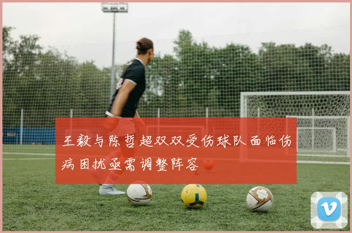 王毅与陈哲超双双受伤球队面临伤病困扰亟需调整阵容