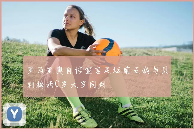 罗马里奥自信宣言足坛前五我与贝利梅西C罗大罗同列