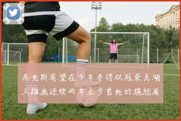 尼克斯有望在今年夺得双冠荣光湖人雄鹿连续两年止步首轮的尴尬局面