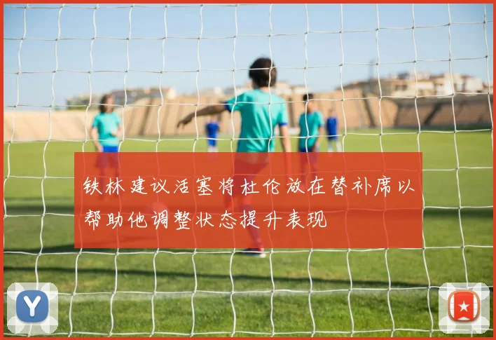 铁林建议活塞将杜伦放在替补席以帮助他调整状态提升表现