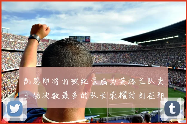 凯恩即将打破纪录成为英格兰队史出场次数最多的队长荣耀时刻在即