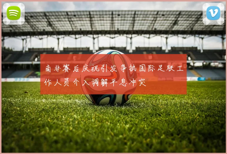 南非赛后庆祝引发争执国际足联工作人员介入调解平息冲突
