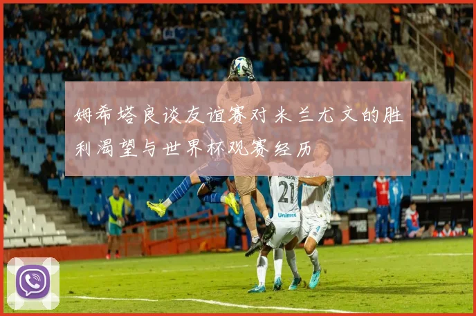 姆希塔良谈友谊赛对米兰尤文的胜利渴望与世界杯观赛经历